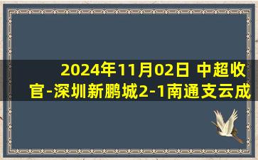 2024年11月02日 中超收官-深圳新鹏城2-1南通支云成功保级 卡尔采夫世界波制胜